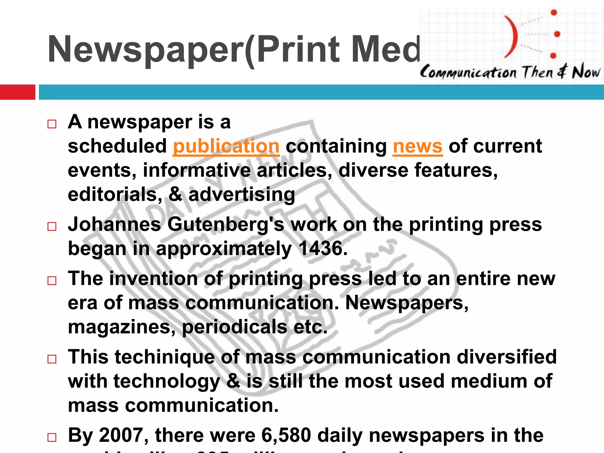 Newspaper(Print Media)
   A newspaper is a
    scheduled publication containing news of current
    events, informative articles, diverse features,
    editorials, & advertising
   Johannes Gutenberg's work on the printing press
    began in approximately 1436.
   The invention of printing press led to an entire new
    era of mass communication. Newspapers,
    magazines, periodicals etc.
   This techinique of mass communication diversified
    with technology & is still the most used medium of
    mass communication.
   By 2007, there were 6,580 daily newspapers in the
 