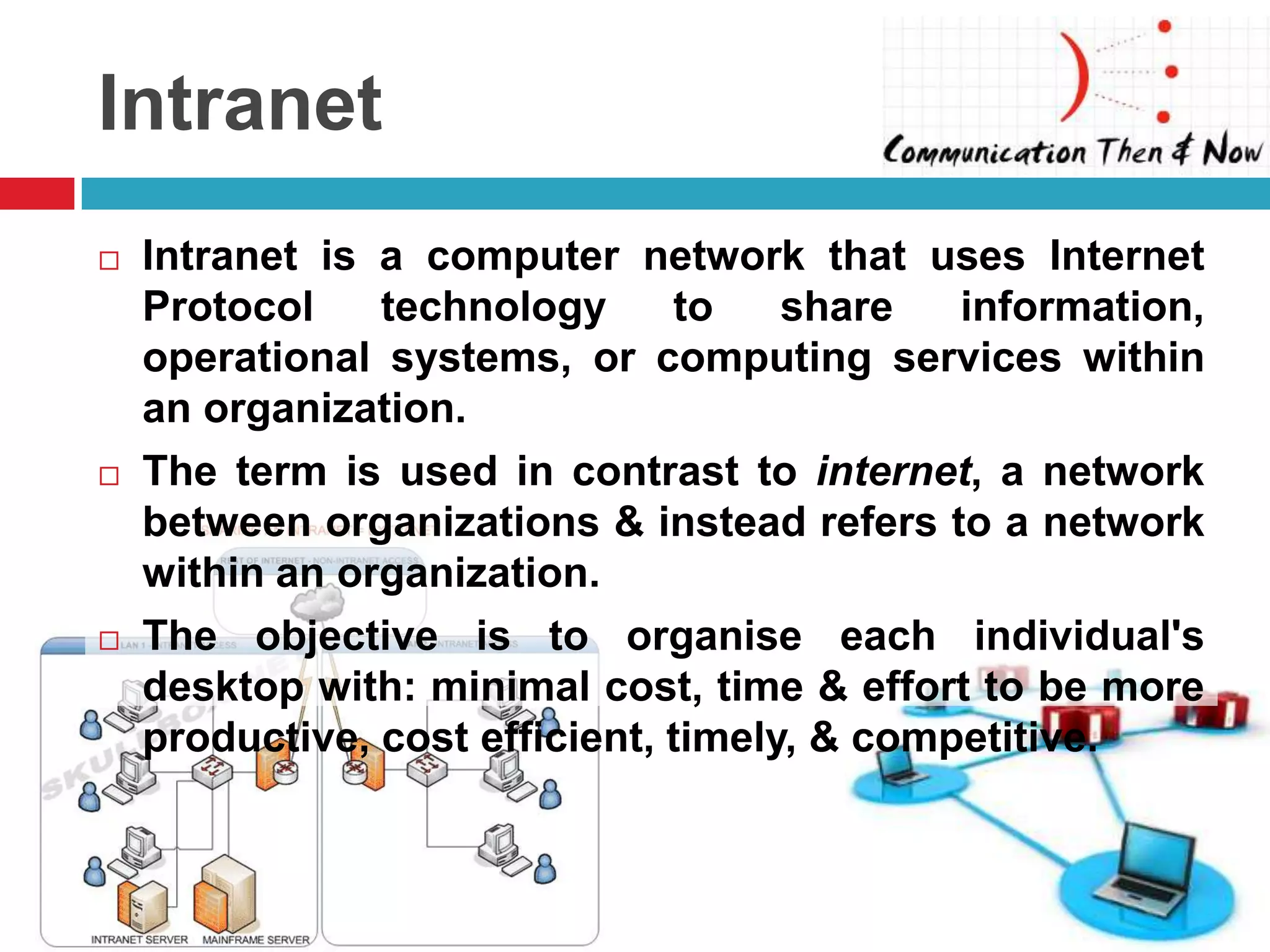 Intranet
   Intranet is a computer network that uses Internet
    Protocol    technology      to    share   information,
    operational systems, or computing services within
    an organization.
   The term is used in contrast to internet, a network
    between organizations & instead refers to a network
    within an organization.
   The objective is to organise each individual's
    desktop with: minimal cost, time & effort to be more
    productive, cost efficient, timely, & competitive.
 