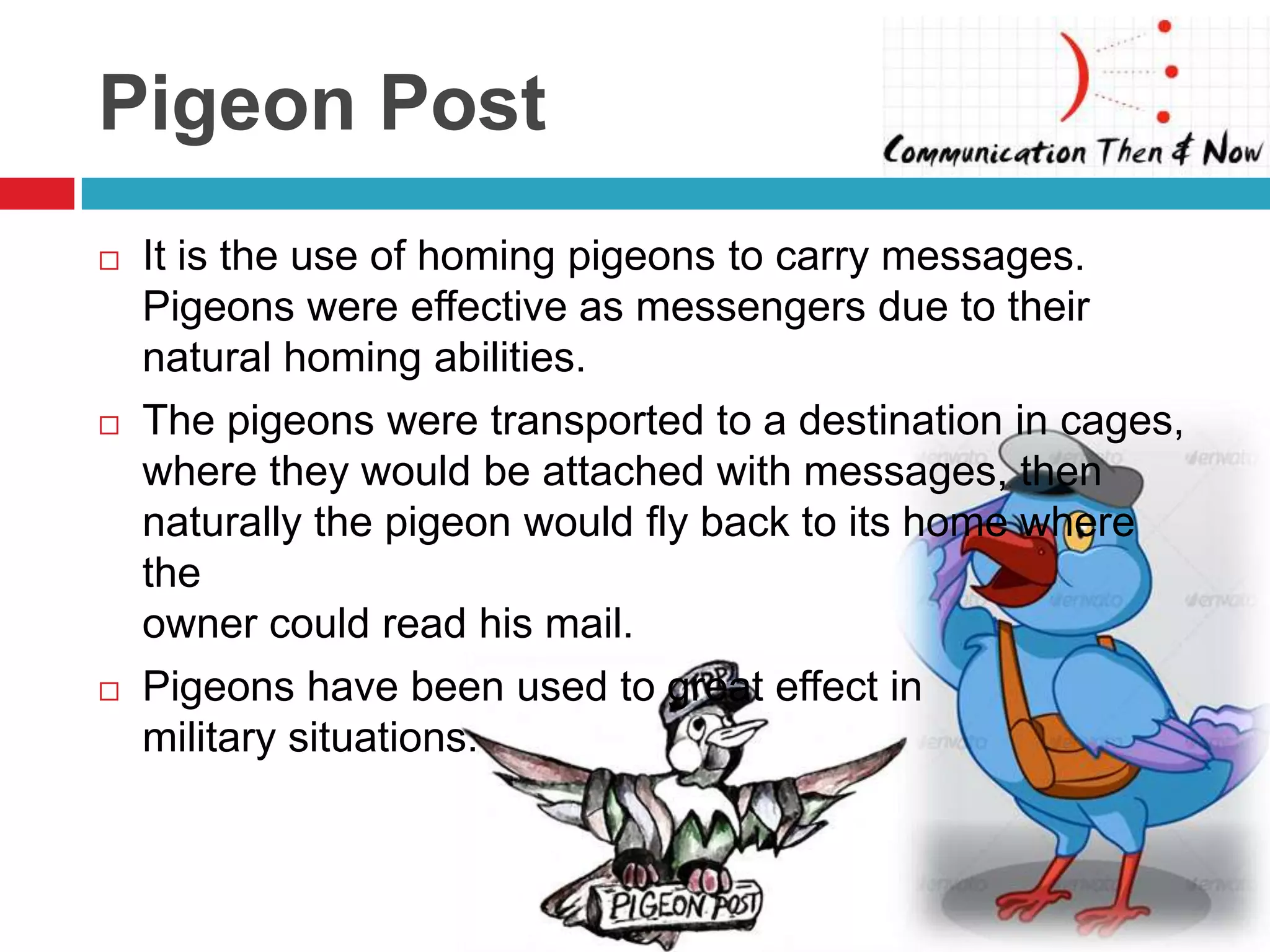 Pigeon Post
   It is the use of homing pigeons to carry messages.
    Pigeons were effective as messengers due to their
    natural homing abilities.
   The pigeons were transported to a destination in cages,
    where they would be attached with messages, then
    naturally the pigeon would fly back to its home where
    the
    owner could read his mail.
   Pigeons have been used to great effect in
    military situations.
 