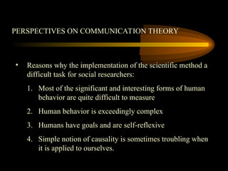 PERSPECTIVES ON COMMUNICATION THEORY
• Reasons why the implementation of the scientific method a
difficult task for social researchers:
1. Most of the significant and interesting forms of human
behavior are quite difficult to measure
2. Human behavior is exceedingly complex
3. Humans have goals and are self-reflexive
4. Simple notion of causality is sometimes troubling when
it is applied to ourselves.
 