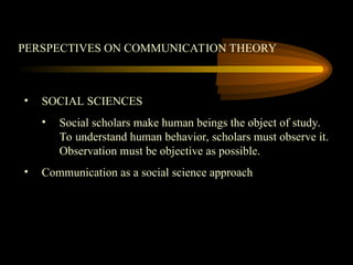 PERSPECTIVES ON COMMUNICATION THEORY
• SOCIAL SCIENCES
• Social scholars make human beings the object of study.
To understand human behavior, scholars must observe it.
Observation must be objective as possible.
• Communication as a social science approach
 
