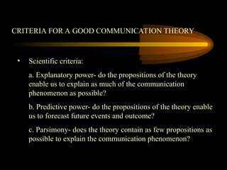 CRITERIA FOR A GOOD COMMUNICATION THEORY
• Scientific criteria:
a. Explanatory power- do the propositions of the theory
enable us to explain as much of the communication
phenomenon as possible?
b. Predictive power- do the propositions of the theory enable
us to forecast future events and outcome?
c. Parsimony- does the theory contain as few propositions as
possible to explain the communication phenomenon?
 