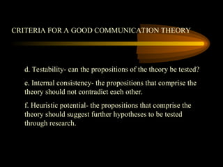 CRITERIA FOR A GOOD COMMUNICATION THEORY
d. Testability- can the propositions of the theory be tested?
e. Internal consistency- the propositions that comprise the
theory should not contradict each other.
f. Heuristic potential- the propositions that comprise the
theory should suggest further hypotheses to be tested
through research.
 