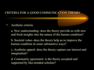 CRITERIA FOR A GOOD COMMUNICATION THEORY
• Aesthetic criteria:
a. New understanding- does the theory provide us with new
and fresh insights into the nature of the human condition?
b. Societal value- does the theory help us to improve the
human condition in some substantive ways?
c. Aesthetic appeal- does the theory capture our interest and
imagination?
d. Community agreement- is the theory accepted and
supported by like-minded scholars?
 