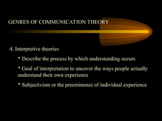 GENRES OF COMMUNICATION THEORY
4. Interpretive theories
* Describe the process by which understanding occurs
* Goal of interpretation to uncover the ways people actually
understand their own experience
* Subjectivism or the preeminence of individual experience
 