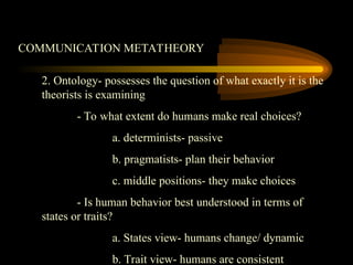 COMMUNICATION METATHEORY
2. Ontology- possesses the question of what exactly it is the
theorists is examining
- To what extent do humans make real choices?
a. determinists- passive
b. pragmatists- plan their behavior
c. middle positions- they make choices
- Is human behavior best understood in terms of
states or traits?
a. States view- humans change/ dynamic
b. Trait view- humans are consistent
 
