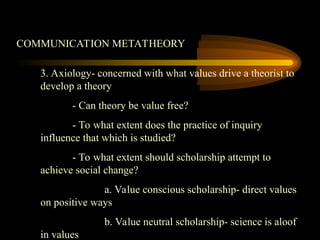 COMMUNICATION METATHEORY
3. Axiology- concerned with what values drive a theorist to
develop a theory
- Can theory be value free?
- To what extent does the practice of inquiry
influence that which is studied?
- To what extent should scholarship attempt to
achieve social change?
a. Value conscious scholarship- direct values
on positive ways
b. Value neutral scholarship- science is aloof
in values
 