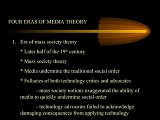 FOUR ERAS OF MEDIA THEORY
1. Era of mass society theory
* Later half of the 19th
century
* Mass society theory
* Media undermine the traditional social order
* Fallacies of both technology critics and advocates
- mass society notions exaggerated the ability of
media to quickly undermine social order
- technology advocates failed to acknowledge
damaging consequences from applying technology
 