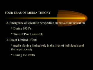 FOUR ERAS OF MEDIA THEORY
2. Emergence of scientific perspective on mass communication
* During 1930’s
* Time of Paul Lazarsfeld
3. Era of Limited Effects
* media playing limited role in the lives of individuals and
the larger society
* During the 1960s
 