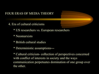 FOUR ERAS OF MEDIA THEORY
4. Era of cultural criticisms
* US researchers vs. European researchers
* Neomarxists
* British cultural studies
* Deterministic assumptions---
* Cultural criticism- collection of perspectives concerned
with conflict of interests in society and the ways
communication perpetuates domination of one group over
the other.
 