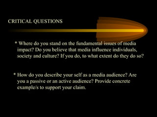 CRITICAL QUESTIONS
* Where do you stand on the fundamental issues of media
impact? Do you believe that media influence individuals,
society and culture? If you do, to what extent do they do so?
* How do you describe your self as a media audience? Are
you a passive or an active audience? Provide concrete
example/s to support your claim.
 