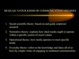 MCQUAIL’S FOUR KINDS OF COMMUNICATION THEORIES
1. Social scientific theory- based on and guide empirical
research
2. Normative theory- explains how ideal media ought to operate
within a specific system of social values
3. Operational theory- how media operates to meet specific
needs
4. Everyday theory- refers to the knowledge and ideas all of us
have by simple virtue of engaging in mediated communication
 
