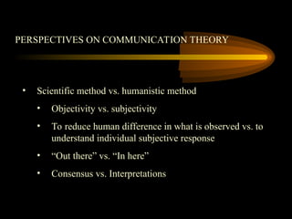 PERSPECTIVES ON COMMUNICATION THEORY
• Scientific method vs. humanistic method
• Objectivity vs. subjectivity
• To reduce human difference in what is observed vs. to
understand individual subjective response
• “Out there” vs. “In here”
• Consensus vs. Interpretations
 