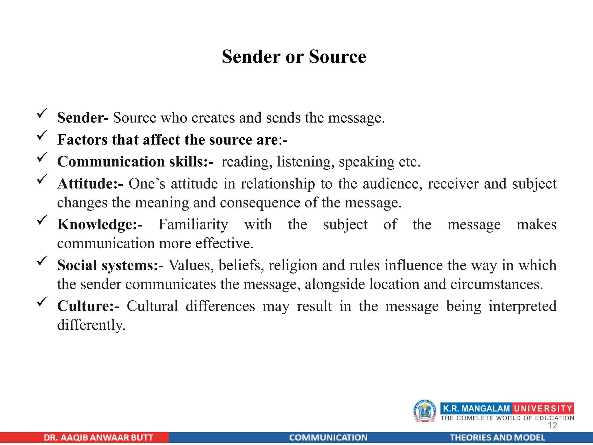 12
Sender or Source
 Sender- Source who creates and sends the message.
 Factors that affect the source are:-
 Communication skills:- reading, listening, speaking etc.
 Attitude:- One’s attitude in relationship to the audience, receiver and subject
changes the meaning and consequence of the message.
 Knowledge:- Familiarity with the subject of the message makes
communication more effective.
 Social systems:- Values, beliefs, religion and rules influence the way in which
the sender communicates the message, alongside location and circumstances.
 Culture:- Cultural differences may result in the message being interpreted
differently.
 