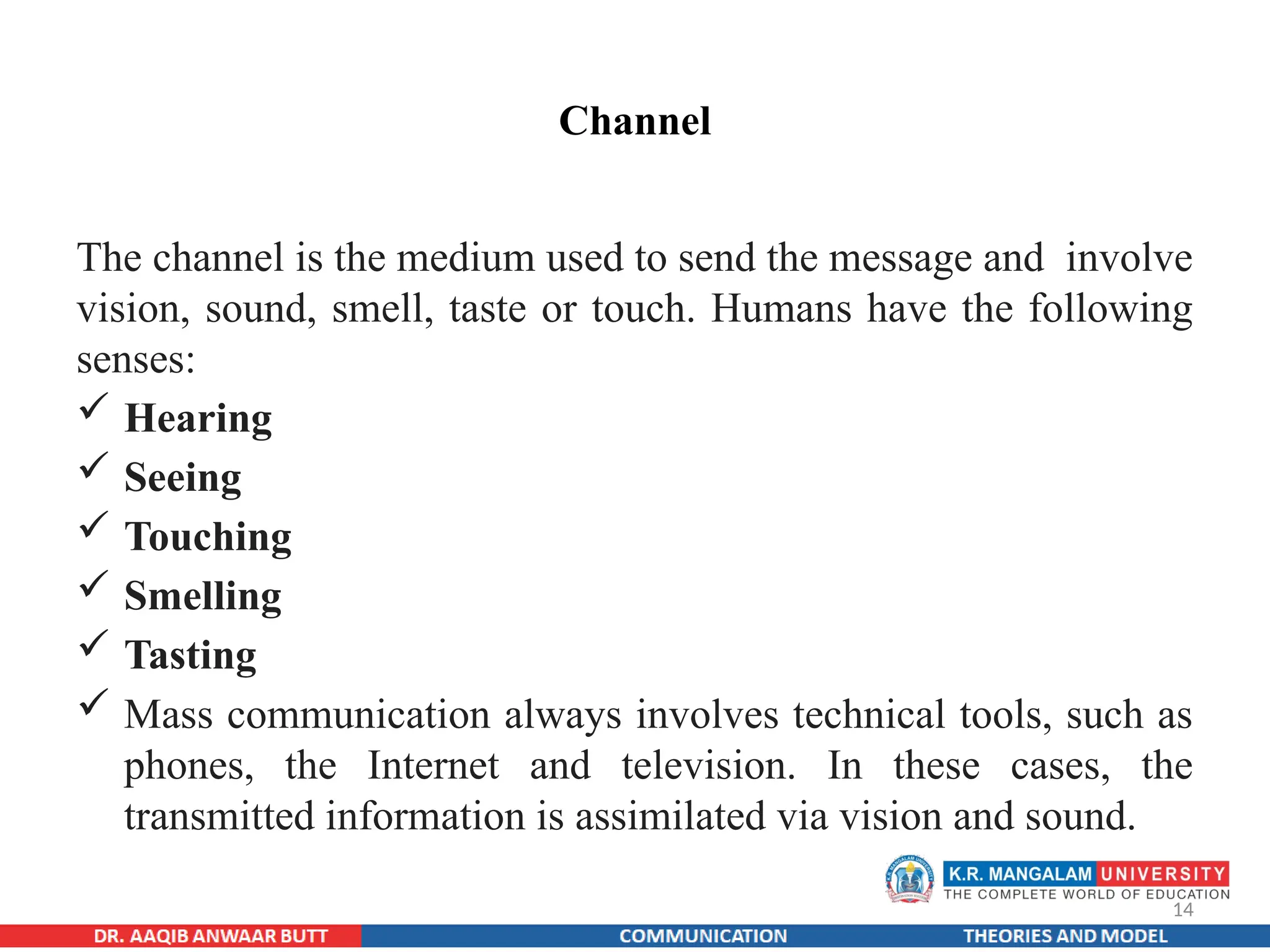 14
Channel
The channel is the medium used to send the message and involve
vision, sound, smell, taste or touch. Humans have the following
senses:
 Hearing
 Seeing
 Touching
 Smelling
 Tasting
 Mass communication always involves technical tools, such as
phones, the Internet and television. In these cases, the
transmitted information is assimilated via vision and sound.
 