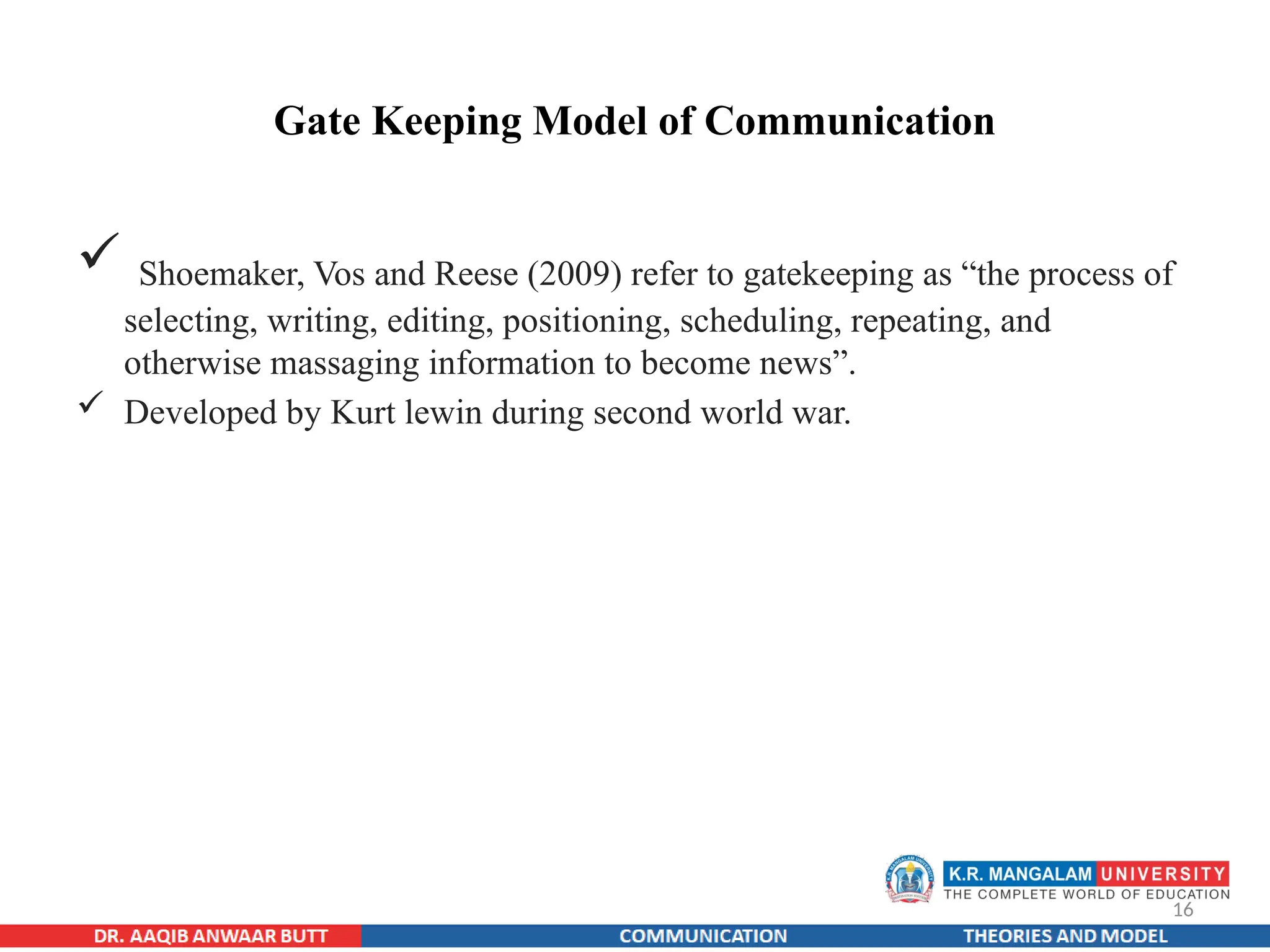 16
Gate Keeping Model of Communication
 Shoemaker, Vos and Reese (2009) refer to gatekeeping as “the process of
selecting, writing, editing, positioning, scheduling, repeating, and
otherwise massaging information to become news”.
 Developed by Kurt lewin during second world war.
 