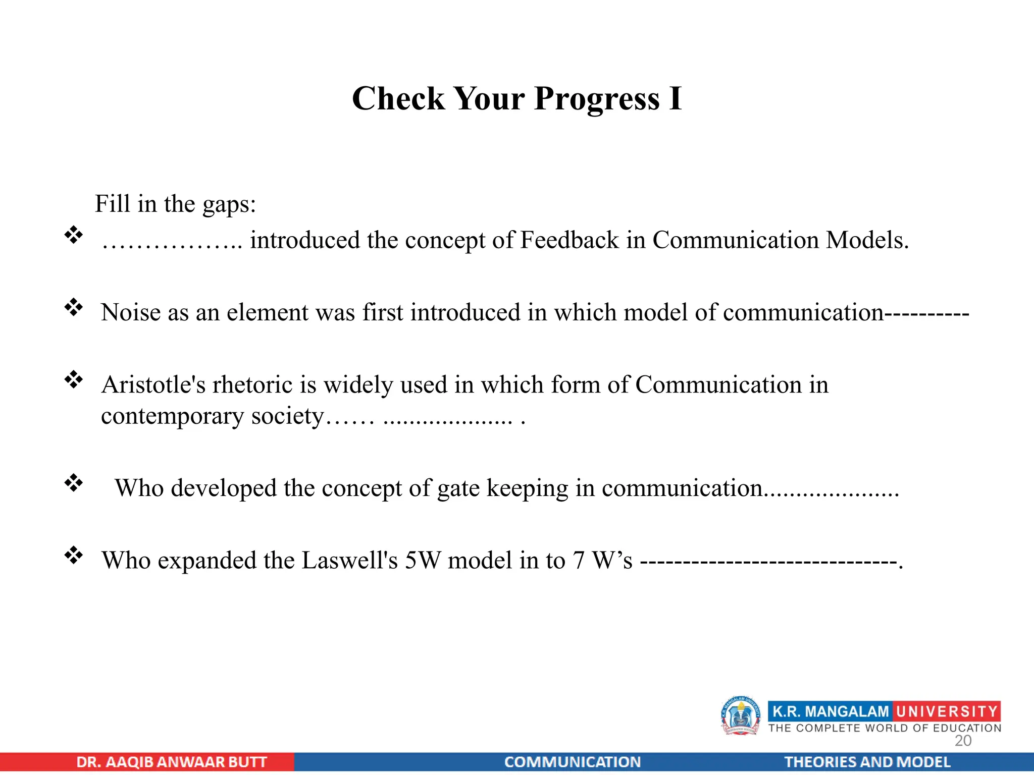 20
Check Your Progress I
Fill in the gaps:
 …………….. introduced the concept of Feedback in Communication Models.
 Noise as an element was first introduced in which model of communication----------
 Aristotle's rhetoric is widely used in which form of Communication in
contemporary society…… .................... .
 Who developed the concept of gate keeping in communication.....................
 Who expanded the Laswell's 5W model in to 7 W’s ------------------------------.
 