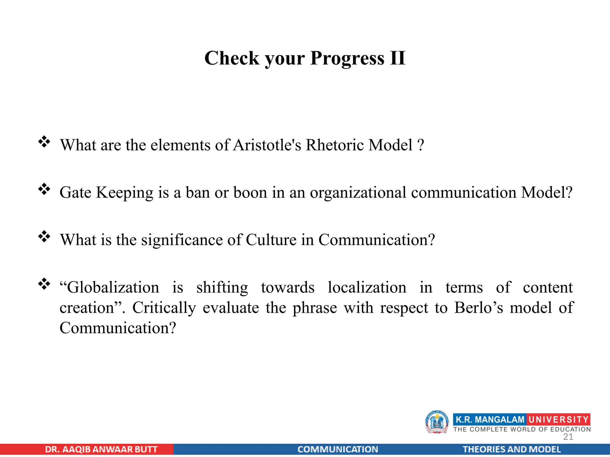 21
Check your Progress II
 What are the elements of Aristotle's Rhetoric Model ?
 Gate Keeping is a ban or boon in an organizational communication Model?
 What is the significance of Culture in Communication?
 “Globalization is shifting towards localization in terms of content
creation”. Critically evaluate the phrase with respect to Berlo’s model of
Communication?
 