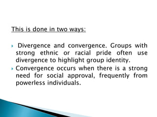 This is done in two ways:
 Divergence and convergence. Groups with
strong ethnic or racial pride often use
divergence to highlight group identity.
 Convergence occurs when there is a strong
need for social approval, frequently from
powerless individuals.
 