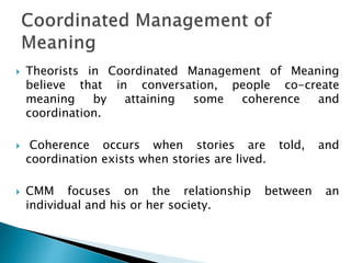  Theorists in Coordinated Management of Meaning
believe that in conversation, people co-create
meaning by attaining some coherence and
coordination.
 Coherence occurs when stories are told, and
coordination exists when stories are lived.
 CMM focuses on the relationship between an
individual and his or her society.
 