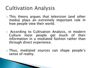  This theory argues that television (and other
media) plays an extremely important role in
how people view their world.
 According to Cultivation Analysis, in modern
Culture most people get much of their
information in a mediated fashion rather than
through direct experience.
 Thus, mediated sources can shape people’s
sense of reality.
 