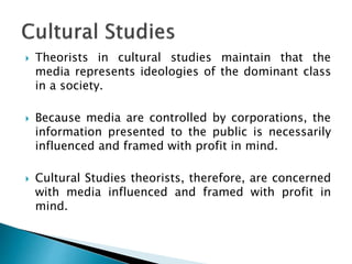  Theorists in cultural studies maintain that the
media represents ideologies of the dominant class
in a society.
 Because media are controlled by corporations, the
information presented to the public is necessarily
influenced and framed with profit in mind.
 Cultural Studies theorists, therefore, are concerned
with media influenced and framed with profit in
mind.
 