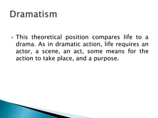  This theoretical position compares life to a
drama. As in dramatic action, life requires an
actor, a scene, an act, some means for the
action to take place, and a purpose.
 