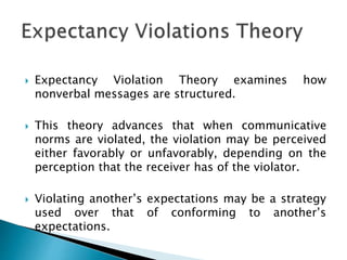  Expectancy Violation Theory examines how
nonverbal messages are structured.
 This theory advances that when communicative
norms are violated, the violation may be perceived
either favorably or unfavorably, depending on the
perception that the receiver has of the violator.
 Violating another’s expectations may be a strategy
used over that of conforming to another’s
expectations.
 