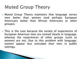  Muted Group Theory maintains that language serves
men better than women (and perhaps European
Americans better than African Americans or other
groups).
 This is the case because the variety of experiences of
European American men are named clearly in language,
whereas the experiences of other groups (such as
women) are not. Due to this problem with language,
women appear less articulate than men in public
settings.
 