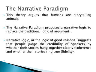  This theory argues that humans are storytelling
animals.
 The Narrative Paradigm proposes a narrative logic to
replace the traditional logic of argument.
 Narrative logic, or the logic of good reasons, suggests
that people judge the credibility of speakers by
whether their stories hang together clearly (coherence
and whether their stories ring true (fidelity).

 