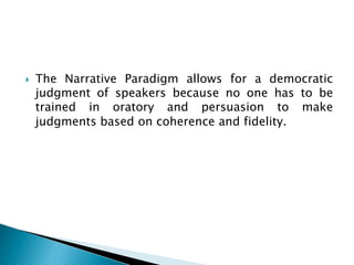  The Narrative Paradigm allows for a democratic
judgment of speakers because no one has to be
trained in oratory and persuasion to make
judgments based on coherence and fidelity.
 