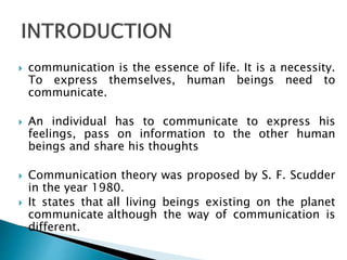  communication is the essence of life. It is a necessity.
To express themselves, human beings need to
communicate.
 An individual has to communicate to express his
feelings, pass on information to the other human
beings and share his thoughts
 Communication theory was proposed by S. F. Scudder
in the year 1980.
 It states that all living beings existing on the planet
communicate although the way of communication is
different.
 