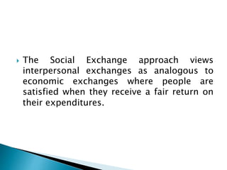  The Social Exchange approach views
interpersonal exchanges as analogous to
economic exchanges where people are
satisfied when they receive a fair return on
their expenditures.
 