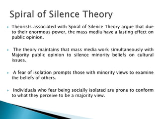  Theorists associated with Spiral of Silence Theory argue that due
to their enormous power, the mass media have a lasting effect on
public opinion.
 The theory maintains that mass media work simultaneously with
Majority public opinion to silence minority beliefs on cultural
issues.
 A fear of isolation prompts those with minority views to examine
the beliefs of others.
 Individuals who fear being socially isolated are prone to conform
to what they perceive to be a majority view.
 