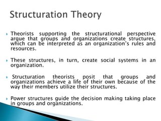  Theorists supporting the structurational perspective
argue that groups and organizations create structures,
which can be interpreted as an organization’s rules and
resources.
 These structures, in turn, create social systems in an
organization.
 Structuration theorists posit that groups and
organizations achieve a life of their own because of the
way their members utilize their structures.
 Power structures guide the decision making taking place
in groups and organizations.
 