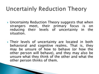  Uncertainty Reduction Theory suggests that when
strangers meet, their primary focus is on
reducing their levels of uncertainty in the
situation.
 Their levels of uncertainty are located in both
behavioral and cognitive realms. That is, they
may be unsure of how to behave (or how the
other person will behave), and they may also be
unsure what they think of the other and what the
other person thinks of them.
 