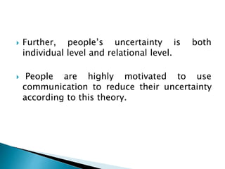  Further, people’s uncertainty is both
individual level and relational level.
 People are highly motivated to use
communication to reduce their uncertainty
according to this theory.
 