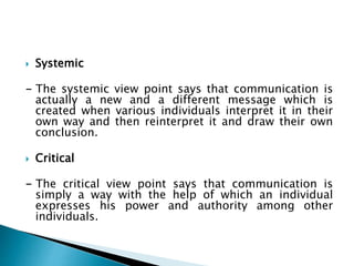  Systemic
- The systemic view point says that communication is
actually a new and a different message which is
created when various individuals interpret it in their
own way and then reinterpret it and draw their own
conclusion.
 Critical
- The critical view point says that communication is
simply a way with the help of which an individual
expresses his power and authority among other
individuals.
 