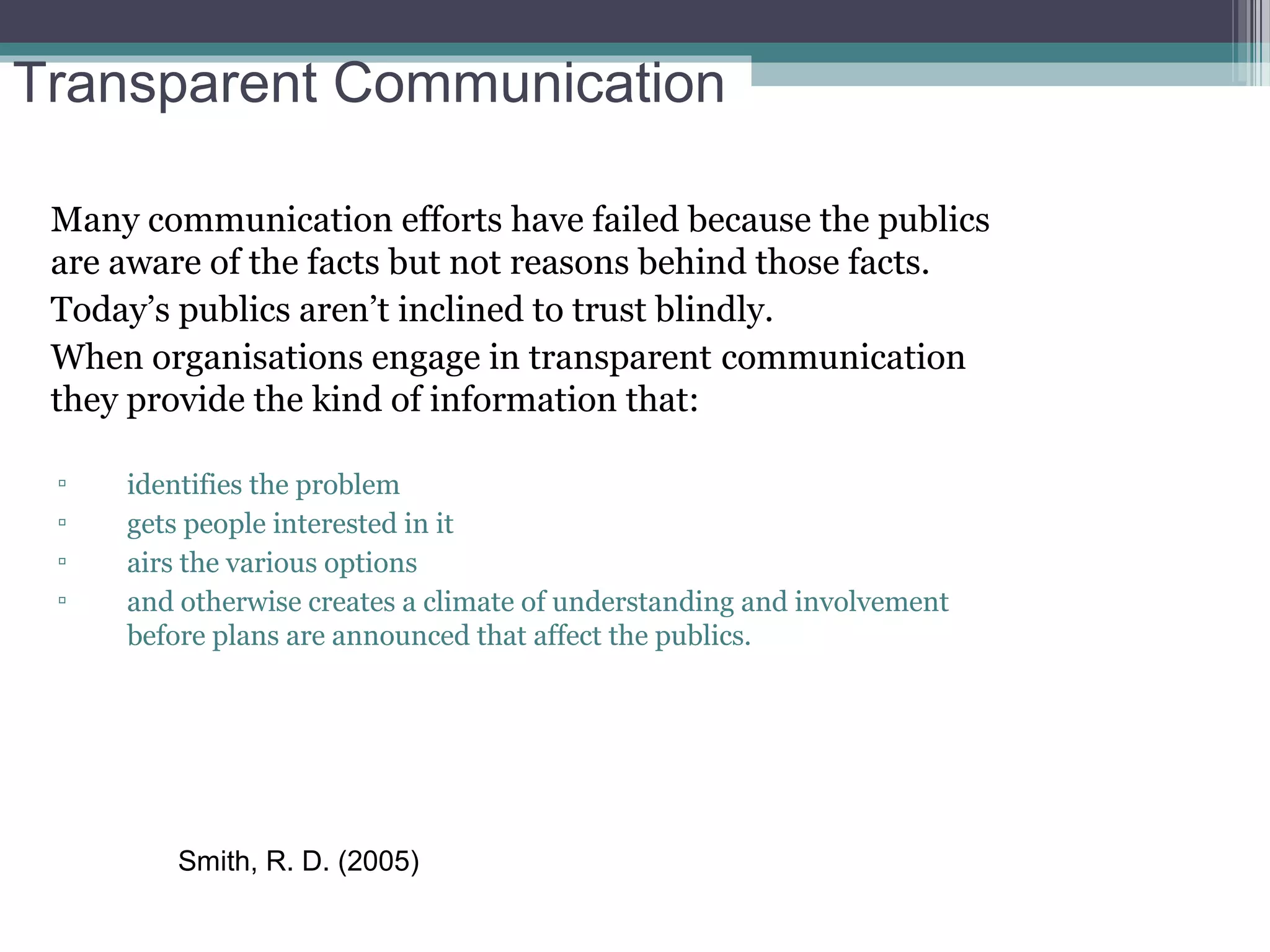 Transparent Communication

 Many communication efforts have failed because the publics
 are aware of the facts but not reasons behind those facts.
 Today’s publics aren’t inclined to trust blindly.
 When organisations engage in transparent communication
 they provide the kind of information that:

 ▫   identifies the problem
 ▫   gets people interested in it
 ▫   airs the various options
 ▫   and otherwise creates a climate of understanding and involvement
     before plans are announced that affect the publics.




        Smith, R. D. (2005)
 