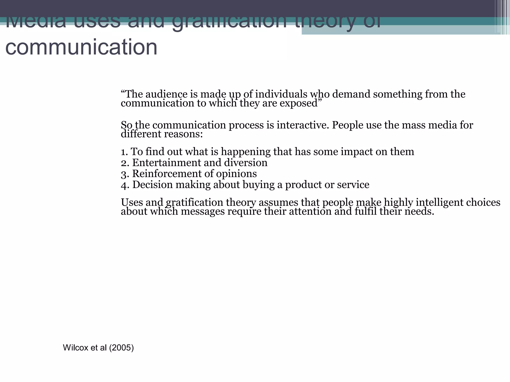Media uses and gratification theory of
communication
                    “The audience is made up of individuals who demand something from the
                    communication to which they are exposed”

                    So the communication process is interactive. People use the mass media for
                    different reasons:
                    1. To find out what is happening that has some impact on them
                    2. Entertainment and diversion
                    3. Reinforcement of opinions
                    4. Decision making about buying a product or service
                    Uses and gratification theory assumes that people make highly intelligent choices
                    about which messages require their attention and fulfil their needs.




     Wilcox et al (2005)
 