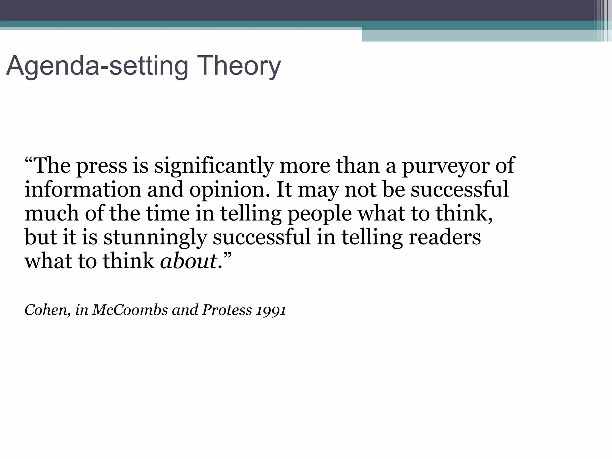 Agenda-setting Theory


 “The press is significantly more than a purveyor of
 information and opinion. It may not be successful
 much of the time in telling people what to think,
 but it is stunningly successful in telling readers
 what to think about.”

 Cohen, in McCoombs and Protess 1991
 