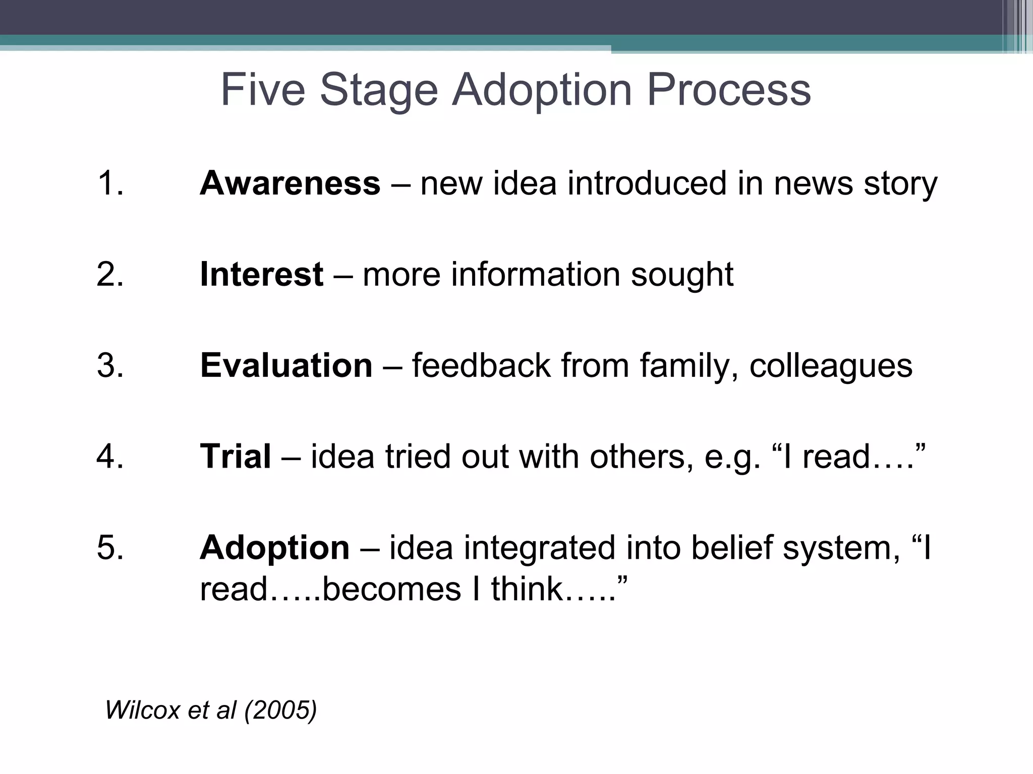 Five Stage Adoption Process
1.      Awareness – new idea introduced in news story

2.      Interest – more information sought

3.      Evaluation – feedback from family, colleagues

4.      Trial – idea tried out with others, e.g. “I read….”

5.      Adoption – idea integrated into belief system, “I
        read…..becomes I think…..”


Wilcox et al (2005)
 