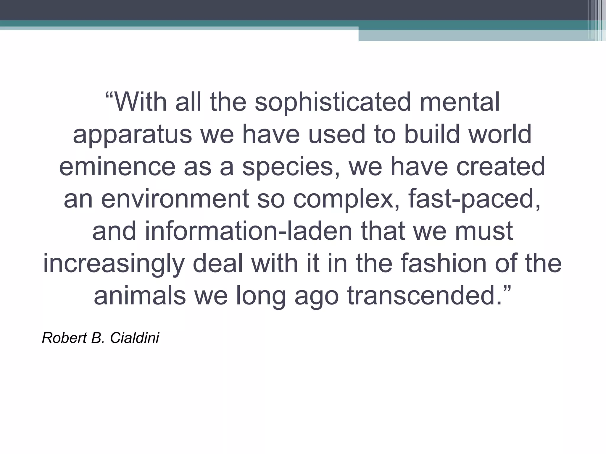 “With all the sophisticated mental
   apparatus we have used to build world
  eminence as a species, we have created
  an environment so complex, fast-paced,
    and information-laden that we must
increasingly deal with it in the fashion of the
    animals we long ago transcended.”
Robert B. Cialdini
 