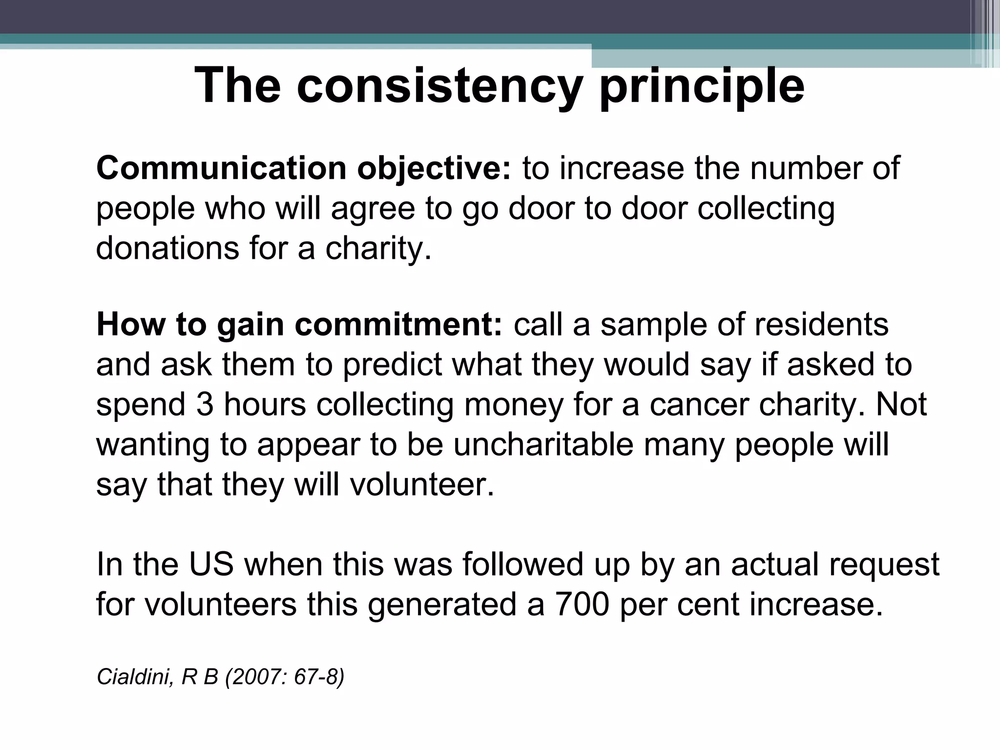 The consistency principle
Communication objective: to increase the number of
people who will agree to go door to door collecting
donations for a charity.

How to gain commitment: call a sample of residents
and ask them to predict what they would say if asked to
spend 3 hours collecting money for a cancer charity. Not
wanting to appear to be uncharitable many people will
say that they will volunteer.

In the US when this was followed up by an actual request
for volunteers this generated a 700 per cent increase.

Cialdini, R B (2007: 67-8)
 