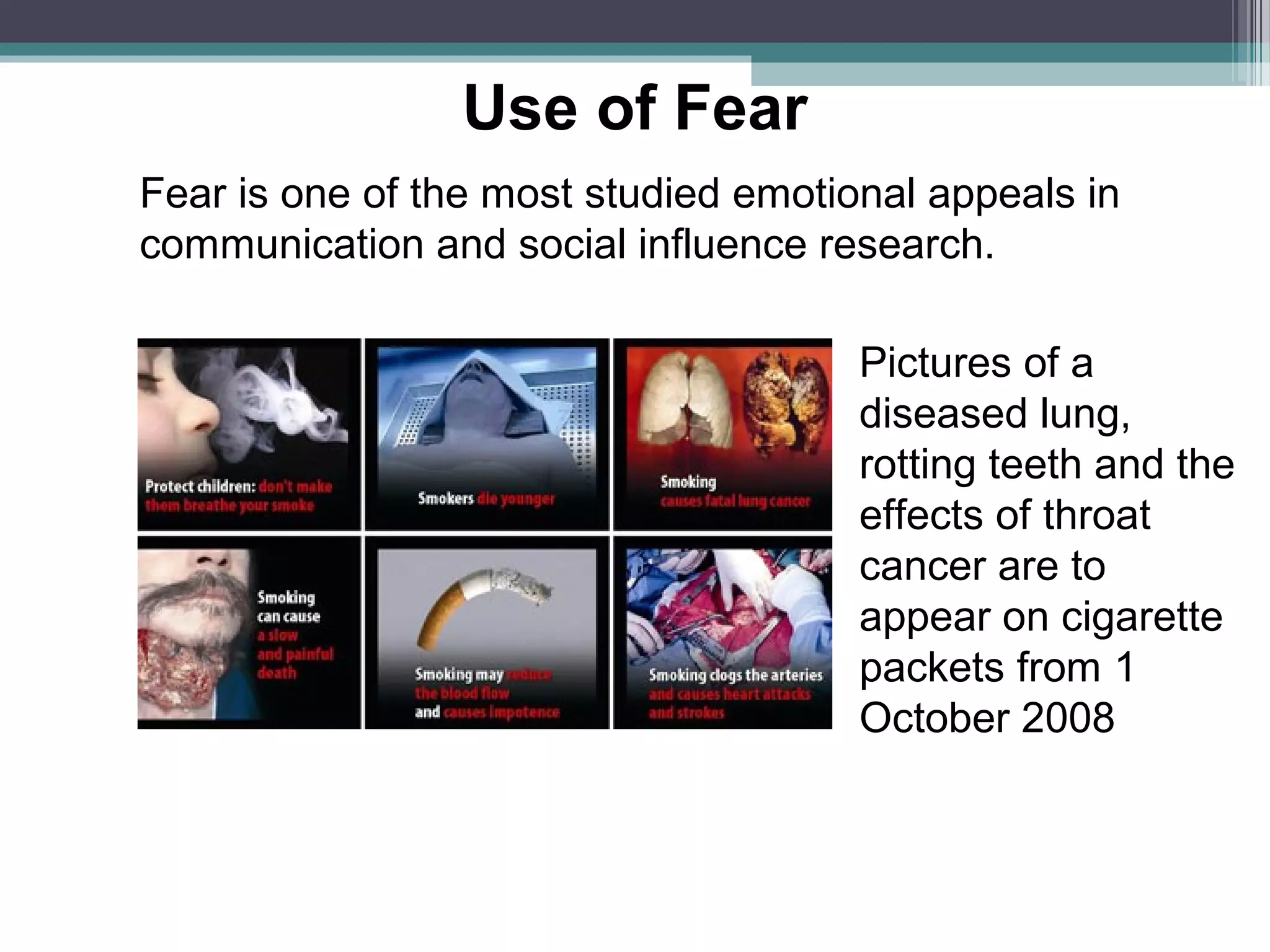 Use of Fear
Fear is one of the most studied emotional appeals in
communication and social influence research.

                                      Pictures of a
                                      diseased lung,
                                      rotting teeth and the
                                      effects of throat
                                      cancer are to
                                      appear on cigarette
                                      packets from 1
                                      October 2008
 