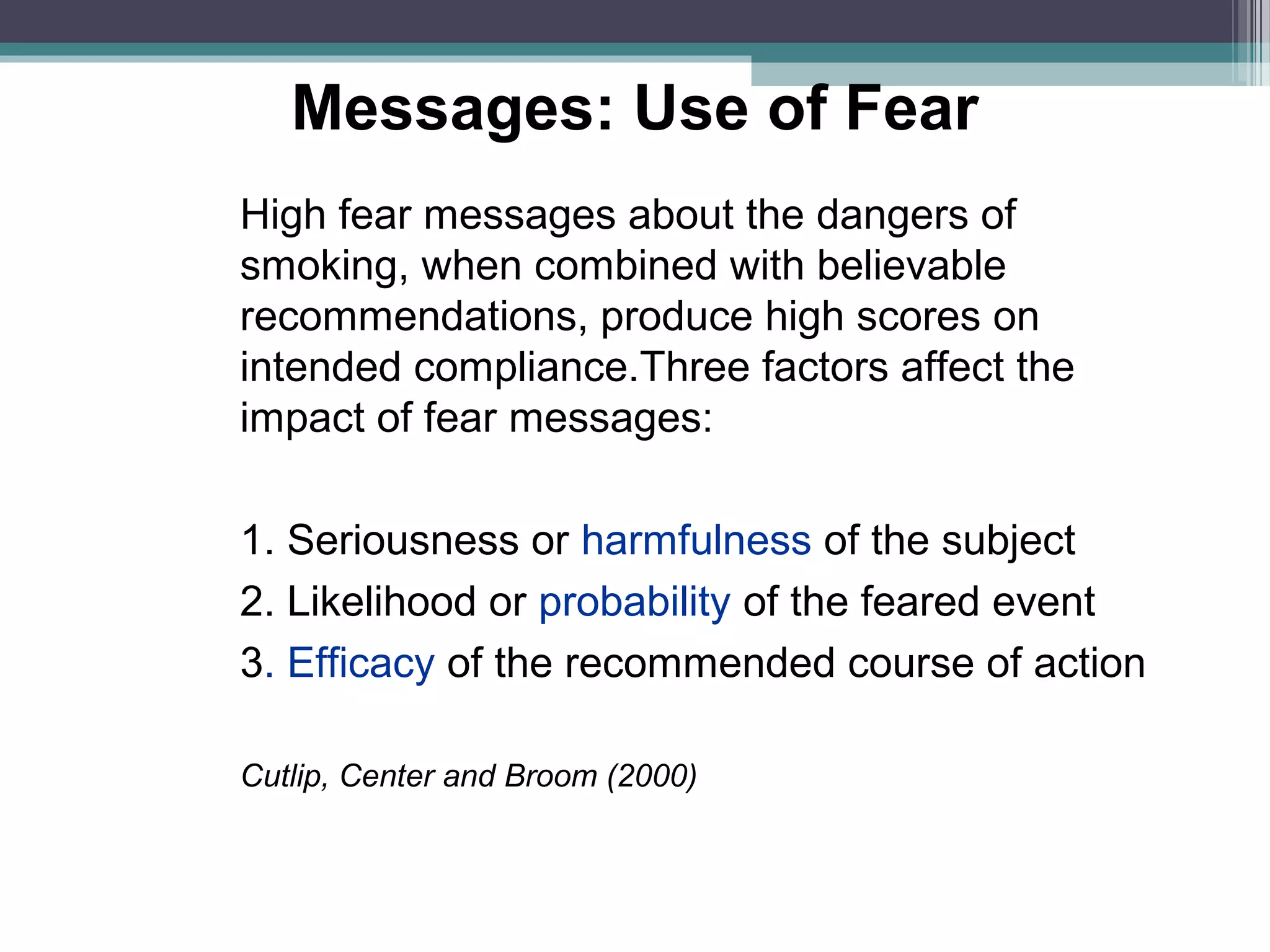 Messages: Use of Fear
High fear messages about the dangers of
smoking, when combined with believable
recommendations, produce high scores on
intended compliance.Three factors affect the
impact of fear messages:

1. Seriousness or harmfulness of the subject
2. Likelihood or probability of the feared event
3. Efficacy of the recommended course of action

Cutlip, Center and Broom (2000)
 