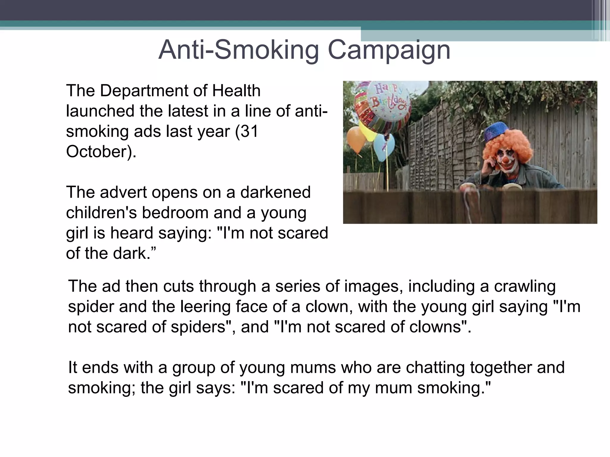 Anti-Smoking Campaign
The Department of Health
launched the latest in a line of anti-
smoking ads last year (31
October).

The advert opens on a darkened
children's bedroom and a young
girl is heard saying: "I'm not scared
of the dark.”
The ad then cuts through a series of images, including a crawling
spider and the leering face of a clown, with the young girl saying "I'm
not scared of spiders", and "I'm not scared of clowns".

It ends with a group of young mums who are chatting together and
smoking; the girl says: "I'm scared of my mum smoking."
 