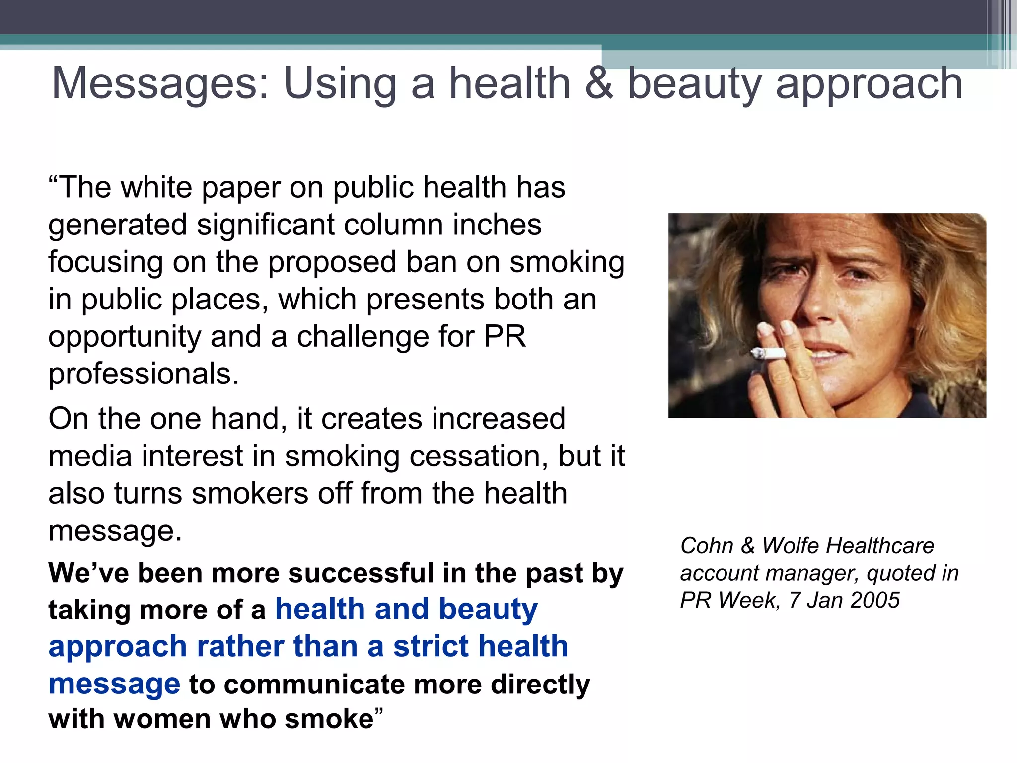Messages: Using a health & beauty approach

“The white paper on public health has
generated significant column inches
focusing on the proposed ban on smoking
in public places, which presents both an
opportunity and a challenge for PR
professionals.
On the one hand, it creates increased
media interest in smoking cessation, but it
also turns smokers off from the health
message.                                      Cohn & Wolfe Healthcare
We’ve been more successful in the past by     account manager, quoted in
                                              PR Week, 7 Jan 2005
taking more of a health and beauty
approach rather than a strict health
message to communicate more directly
with women who smoke”
 