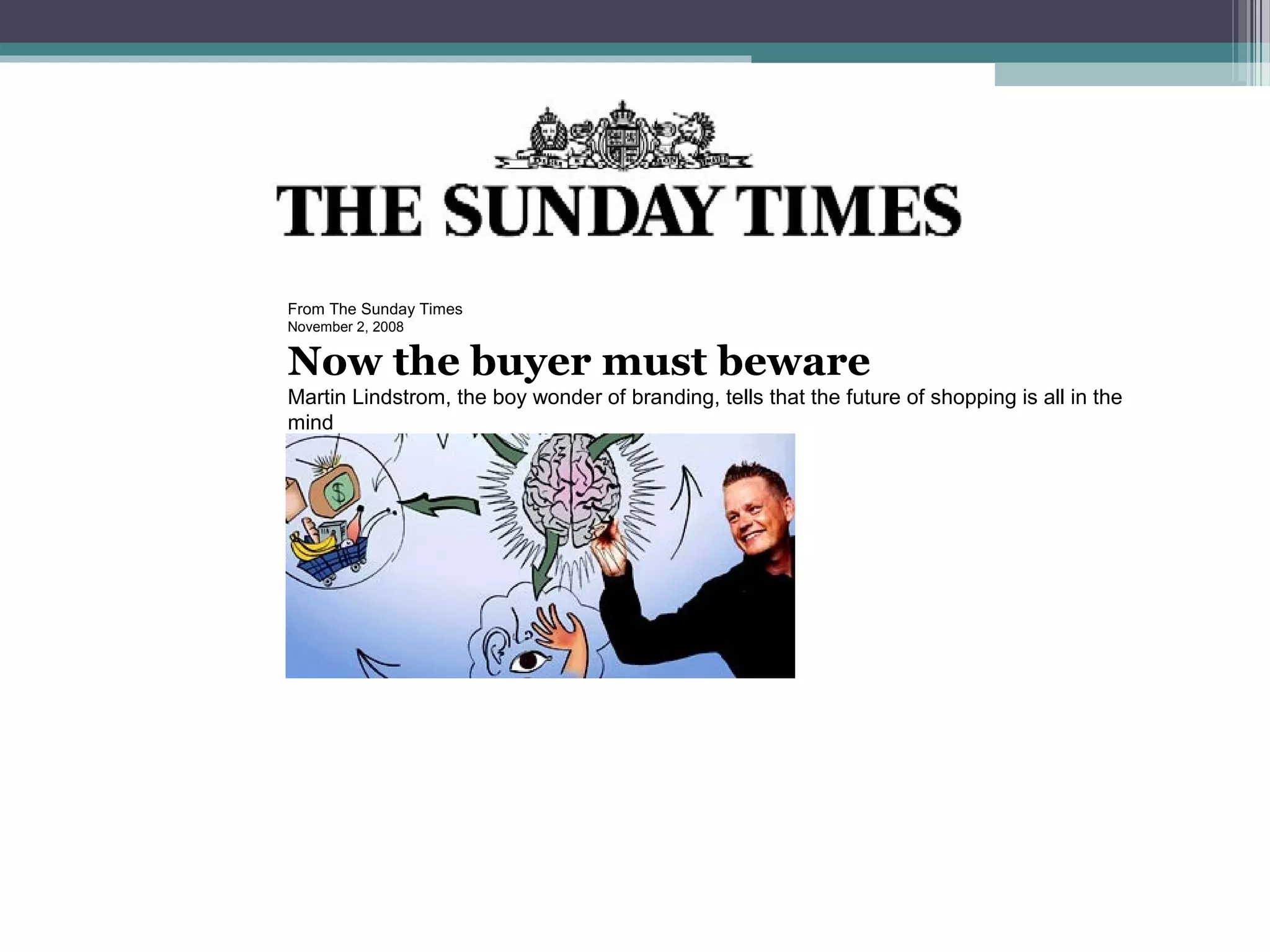  
From The Sunday Times
November 2, 2008


Now the buyer must beware
Martin Lindstrom, the boy wonder of branding, tells that the future of shopping is all in the
mind
 