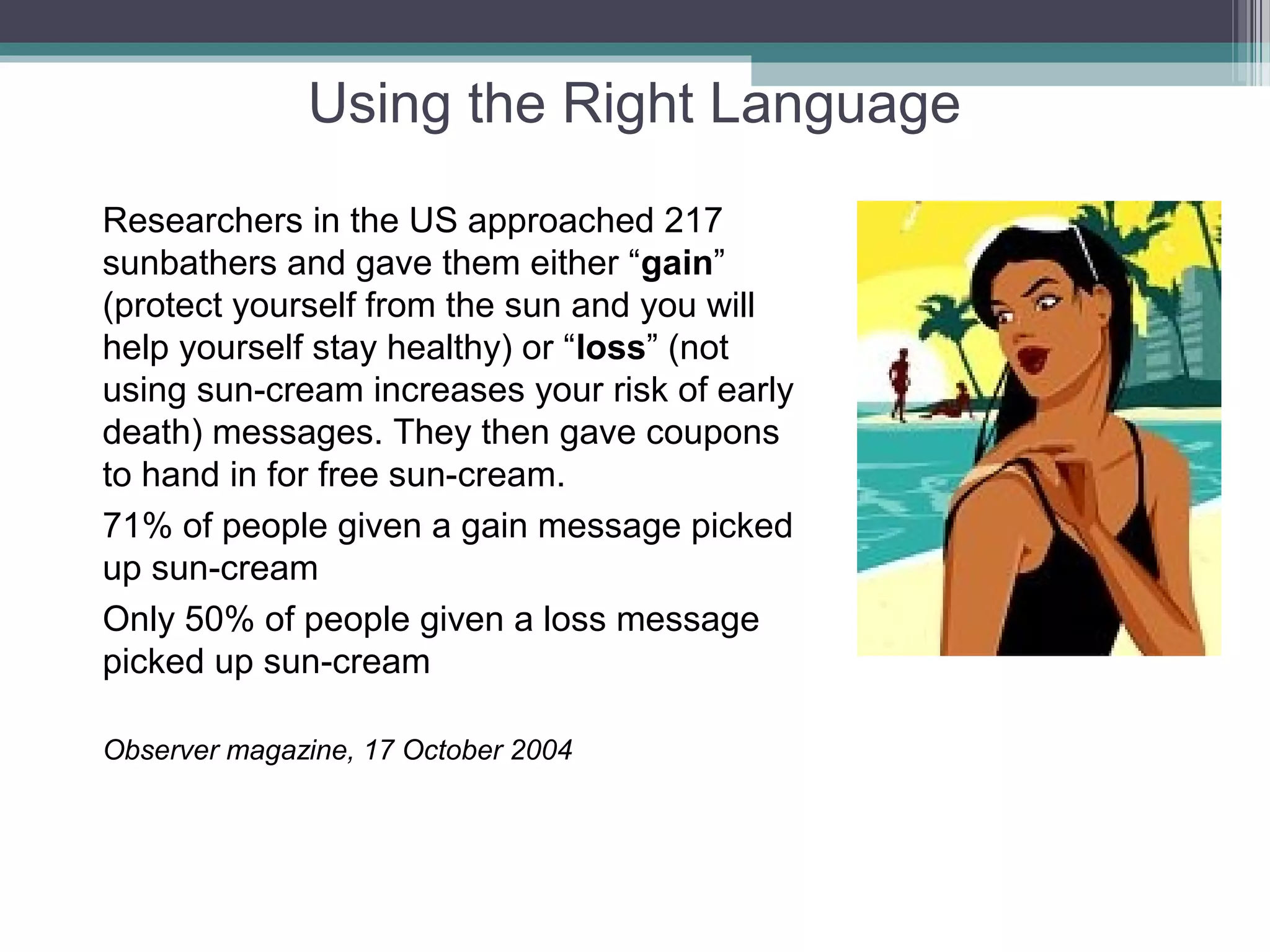 Using the Right Language
Researchers in the US approached 217
sunbathers and gave them either “gain”
(protect yourself from the sun and you will
help yourself stay healthy) or “loss” (not
using sun-cream increases your risk of early
death) messages. They then gave coupons
to hand in for free sun-cream.
71% of people given a gain message picked
up sun-cream
Only 50% of people given a loss message
picked up sun-cream

Observer magazine, 17 October 2004
 